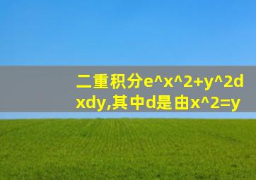 二重积分e^x^2+y^2dxdy,其中d是由x^2=y